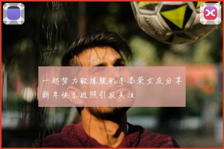 一起努力锻炼腹肌李添荣女友分享新年快乐近照引发关注