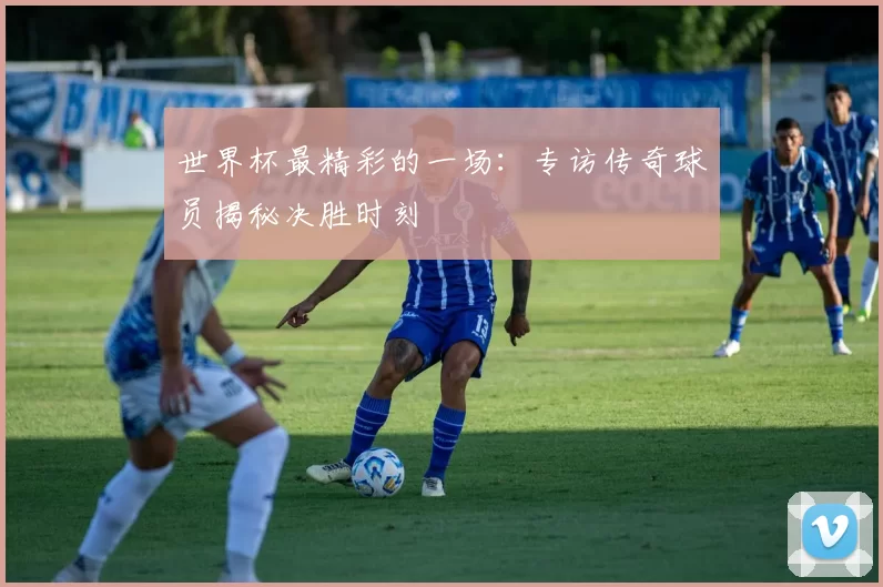 世界杯最精彩的一场：专访传奇球员揭秘决胜时刻