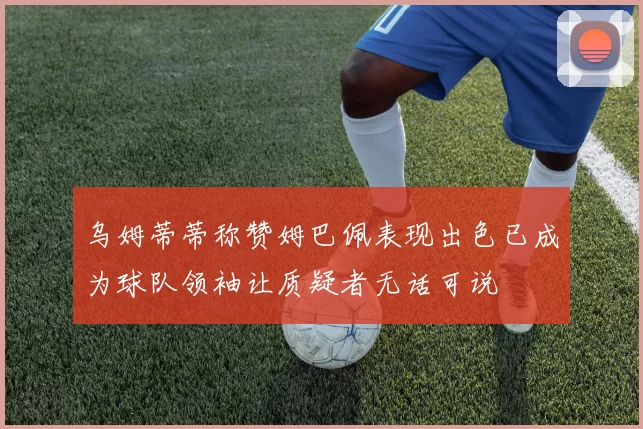乌姆蒂蒂称赞姆巴佩表现出色已成为球队领袖让质疑者无话可说