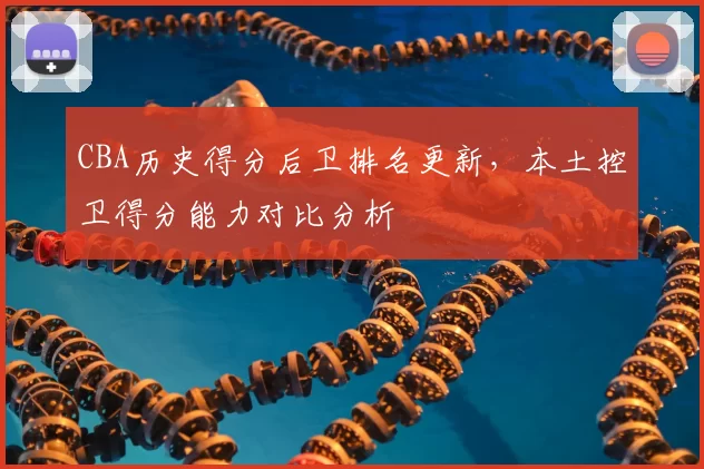 CBA历史得分后卫排名更新，本土控卫得分能力对比分析