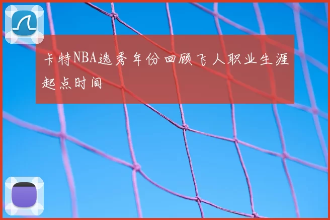 卡特NBA选秀年份回顾飞人职业生涯起点时间