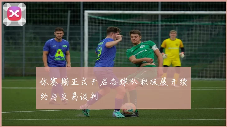 休赛期正式开启各球队积极展开续约与交易谈判