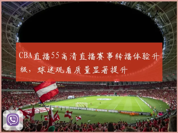 CBA直播55高清直播赛事转播体验升级,球迷观看质量显著提升