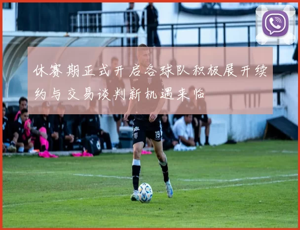休赛期正式开启各球队积极展开续约与交易谈判新机遇来临