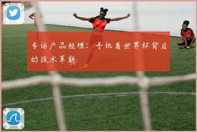 专访产品经理:手机看世界杯背后的技术革新
