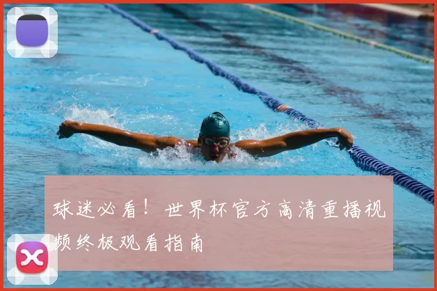 球迷必看!世界杯官方高清重播视频终极观看指南