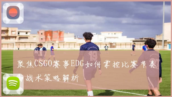 聚焦CSGO赛事EDG如何掌控比赛节奏与战术策略解析