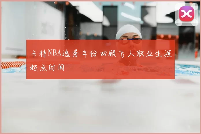 卡特NBA选秀年份回顾飞人职业生涯起点时间