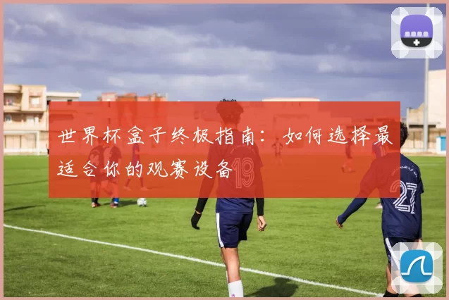世界杯盒子终极指南:如何选择最适合你的观赛设备