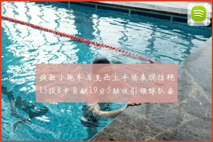 疯狂小跑车马克西上半场表现惊艳15投8中贡献19分5助攻引领球队奋勇争先