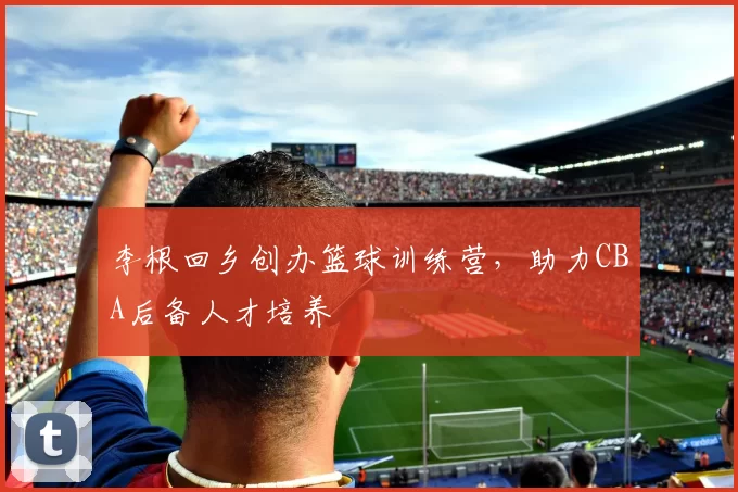 李根回乡创办篮球训练营,助力CBA后备人才培养