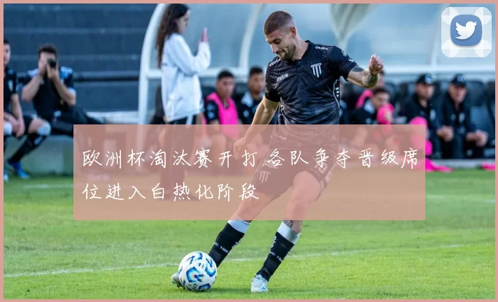 欧洲杯淘汰赛开打 各队争夺晋级席位进入白热化阶段