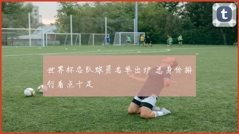 世界杯各队球员名单出炉 总身价排行看点十足