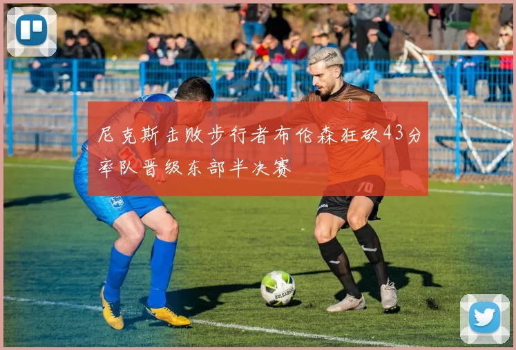 尼克斯击败步行者布伦森狂砍43分率队晋级东部半决赛