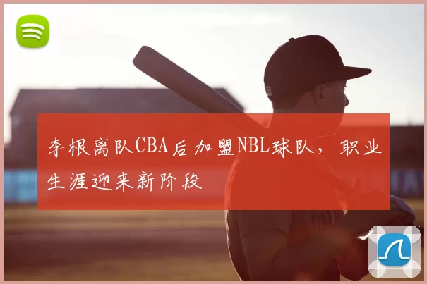 李根离队CBA后加盟NBL球队，职业生涯迎来新阶段