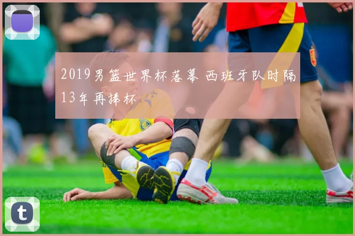 2019男篮世界杯落幕 西班牙队时隔13年再捧杯