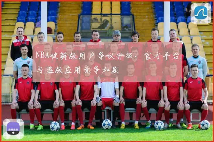 NBA破解版用户争议升级,官方平台与盗版应用竞争加剧