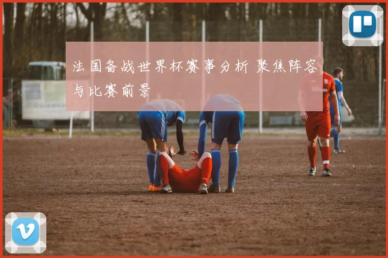 法国备战世界杯赛事分析 聚焦阵容与比赛前景
