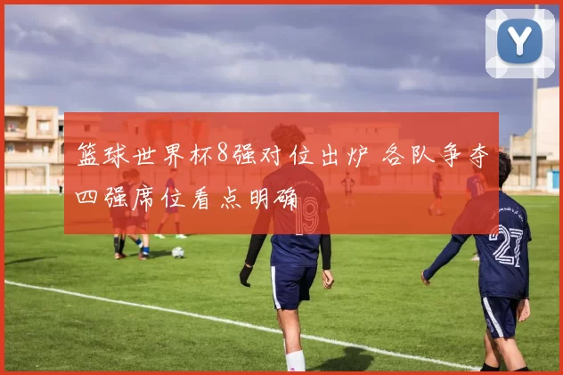 篮球世界杯8强对位出炉 各队争夺四强席位看点明确