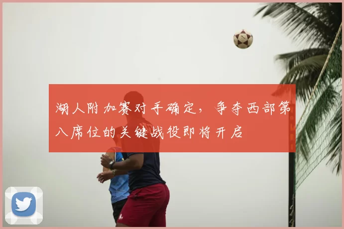 湖人附加赛对手确定，争夺西部第八席位的关键战役即将开启