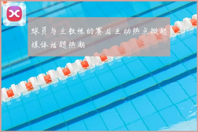 球员与主教练的赛后互动热点掀起媒体话题热潮