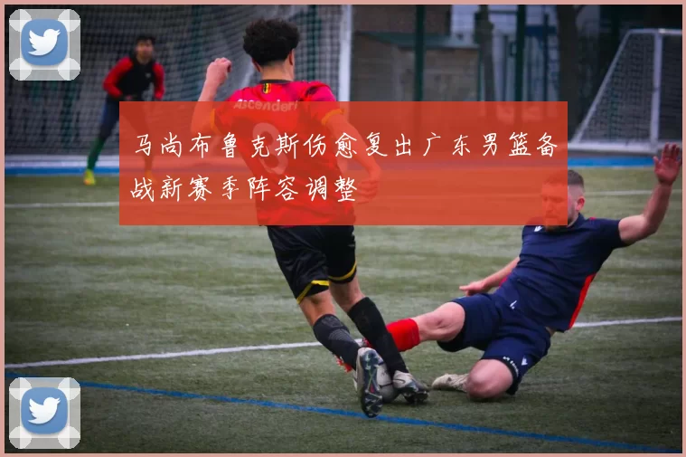 马尚布鲁克斯伤愈复出广东男篮备战新赛季阵容调整