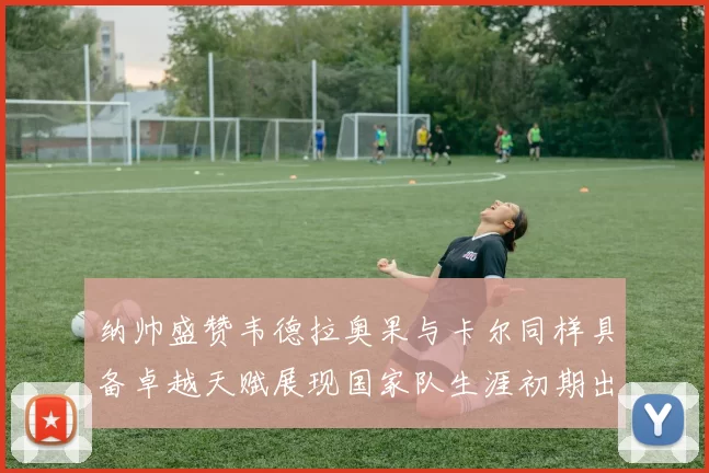 纳帅盛赞韦德拉奥果与卡尔同样具备卓越天赋展现国家队生涯初期出色表现