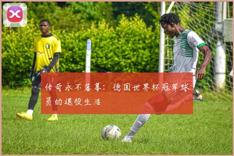 传奇永不落幕：德国世界杯冠军球员的退役生活