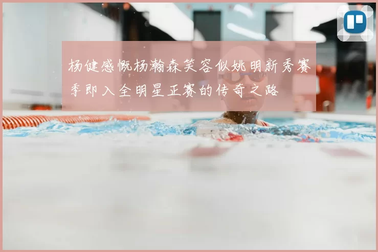 杨健感慨杨瀚森笑容似姚明新秀赛季即入全明星正赛的传奇之路