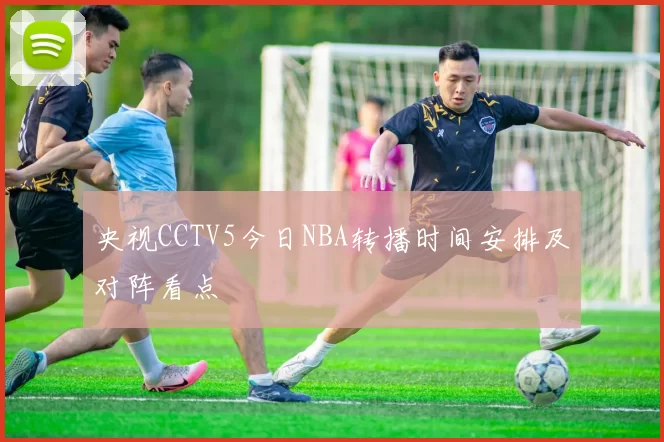央视CCTV5今日NBA转播时间安排及对阵看点