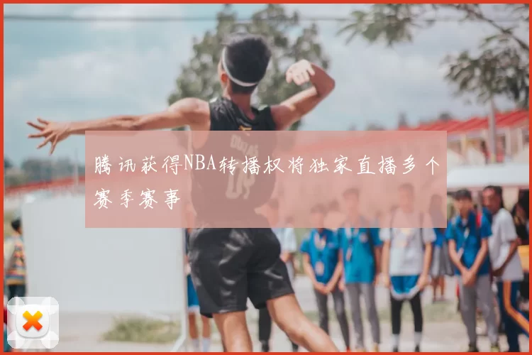 腾讯获得NBA转播权将独家直播多个赛季赛事
