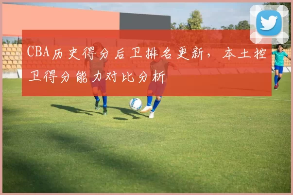 CBA历史得分后卫排名更新，本土控卫得分能力对比分析