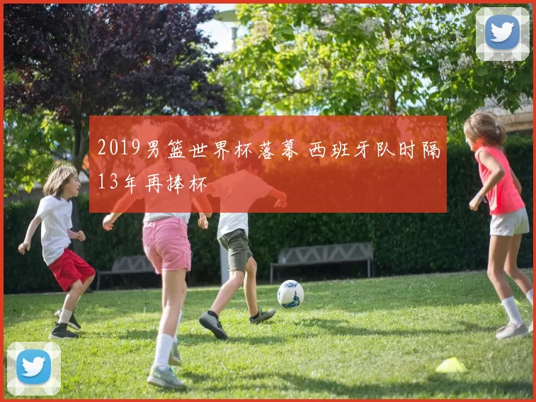 2019男篮世界杯落幕 西班牙队时隔13年再捧杯