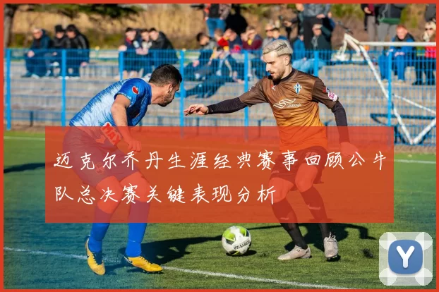 迈克尔乔丹生涯经典赛事回顾公牛队总决赛关键表现分析
