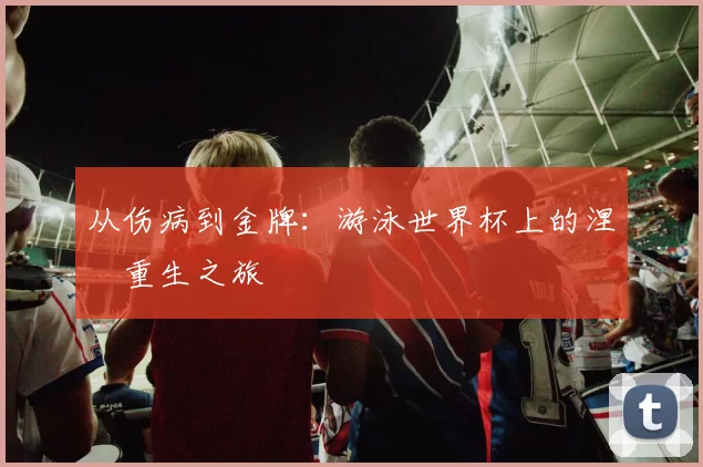 从伤病到金牌:游泳世界杯上的涅槃重生之旅
