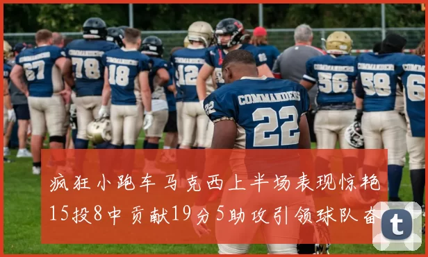 疯狂小跑车马克西上半场表现惊艳15投8中贡献19分5助攻引领球队奋勇争先