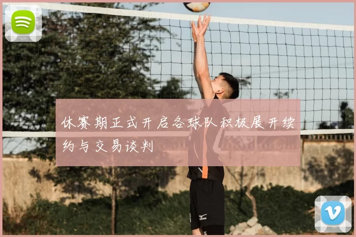 休赛期正式开启各球队积极展开续约与交易谈判