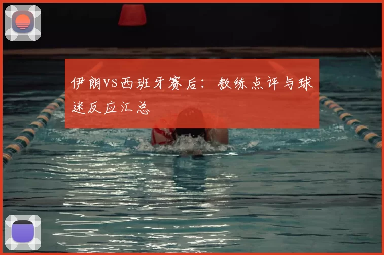 伊朗vs西班牙赛后：教练点评与球迷反应汇总
