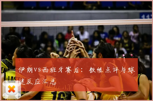 伊朗vs西班牙赛后:教练点评与球迷反应汇总