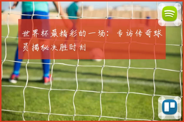 世界杯最精彩的一场：专访传奇球员揭秘决胜时刻
