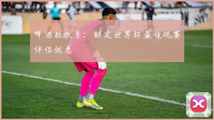 啤酒狂欢季：锁定世界杯最佳观赛伴侣优惠