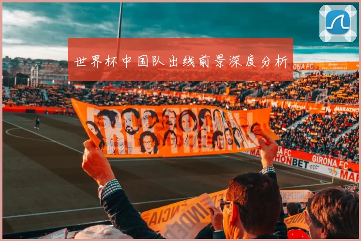 世界杯中国队出线前景深度分析