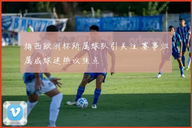 梅西欧洲杯所属球队引关注 赛事归属成球迷热议焦点