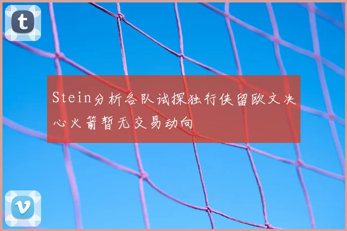 Stein分析各队试探独行侠留欧文决心火箭暂无交易动向