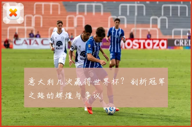 意大利几次赢得世界杯?剖析冠军之路的辉煌与争议
