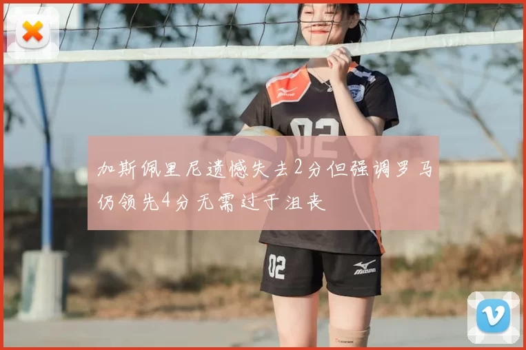 加斯佩里尼遗憾失去2分但强调罗马仍领先4分无需过于沮丧