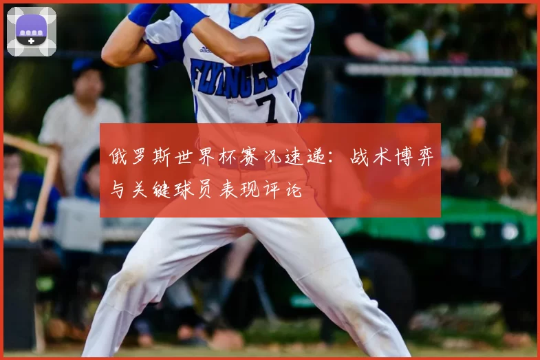 俄罗斯世界杯赛况速递:战术博弈与关键球员表现评论