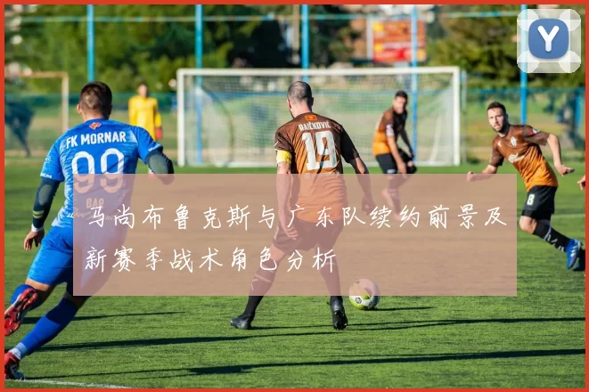马尚布鲁克斯与广东队续约前景及新赛季战术角色分析
