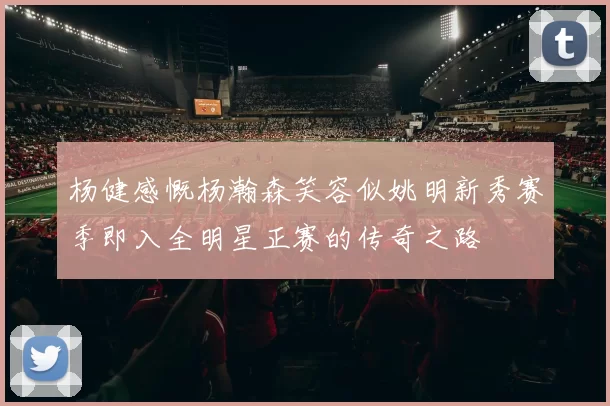 杨健感慨杨瀚森笑容似姚明新秀赛季即入全明星正赛的传奇之路