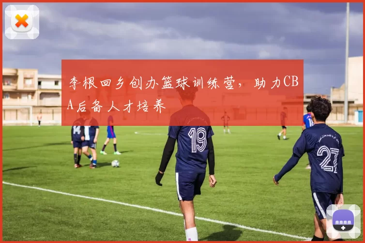 李根回乡创办篮球训练营,助力CBA后备人才培养